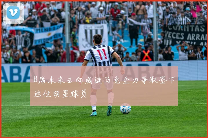 B席未来去向成谜马竞全力争取签下这位明星球员