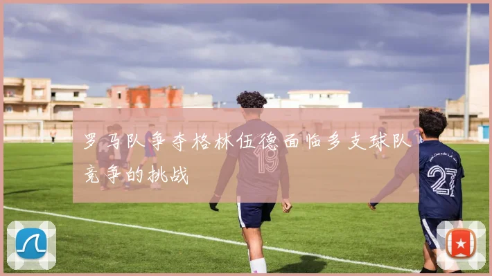 罗马队争夺格林伍德面临多支球队竞争的挑战