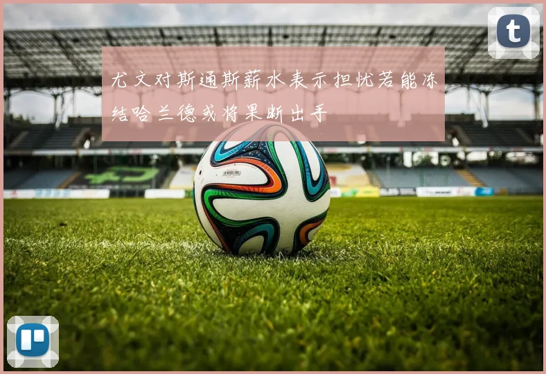 尤文对斯通斯薪水表示担忧若能冻结哈兰德或将果断出手