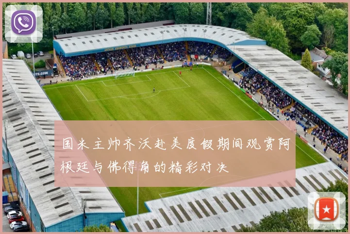 国米主帅齐沃赴美度假期间观赏阿根廷与佛得角的精彩对决