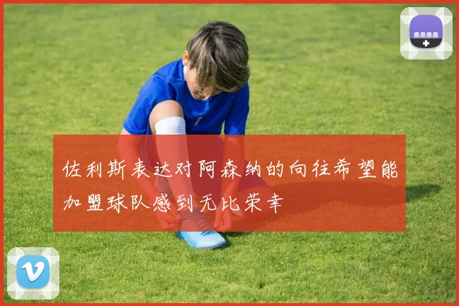 佐利斯表达对阿森纳的向往希望能加盟球队感到无比荣幸