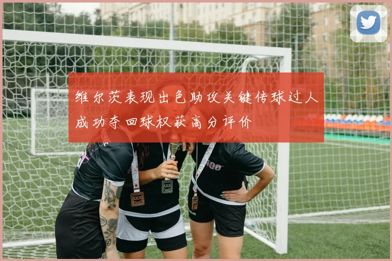 维尔茨表现出色助攻关键传球过人成功夺回球权获高分评价