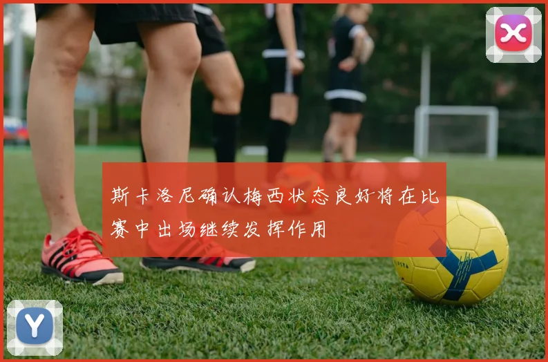 斯卡洛尼确认梅西状态良好将在比赛中出场继续发挥作用
