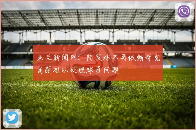 米兰新闻网：阿莫林不再依赖奇克高薪难以处理球员问题