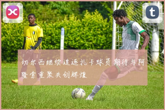 切尔西继续追逐扎卡球员期待与阿隆索重聚共创辉煌