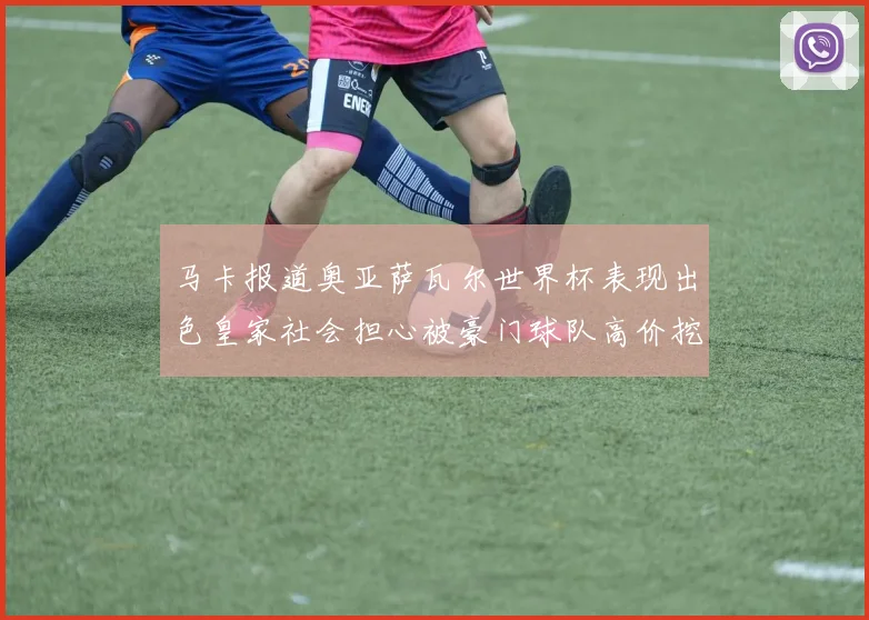 马卡报道奥亚萨瓦尔世界杯表现出色皇家社会担心被豪门球队高价挖角