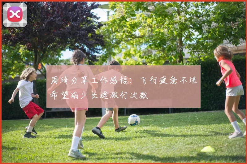 周琦分享工作感悟：飞行疲惫不堪希望减少长途旅行次数