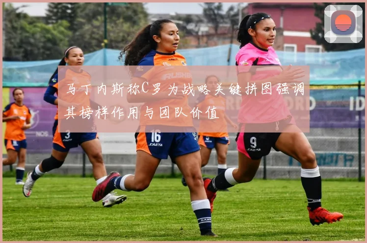 马丁内斯称C罗为战略关键拼图强调其榜样作用与团队价值