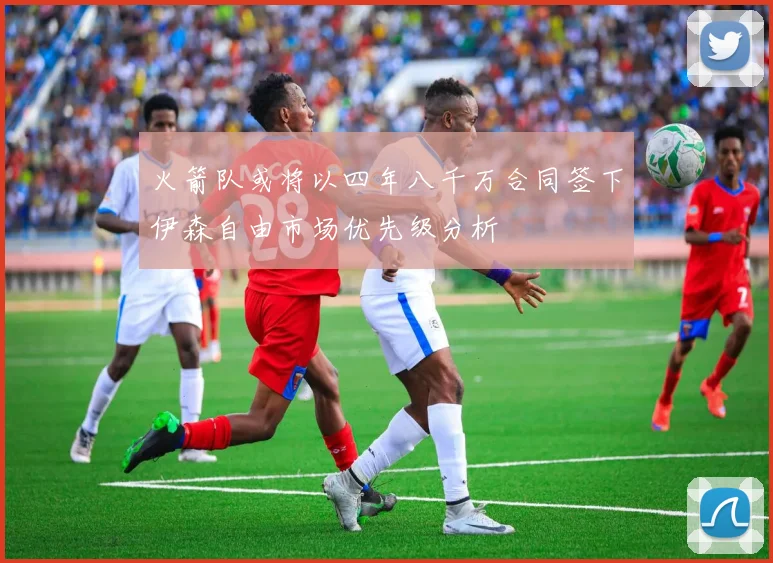 火箭队或将以四年八千万合同签下伊森自由市场优先级分析