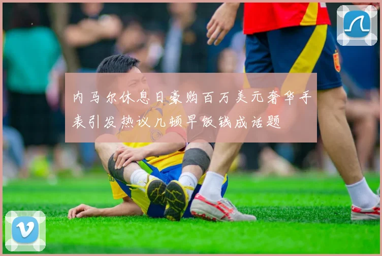 内马尔休息日豪购百万美元奢华手表引发热议几顿早饭钱成话题