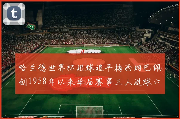 哈兰德世界杯进球追平梅西姆巴佩创1958年以来单届赛事三人进球六次新纪录