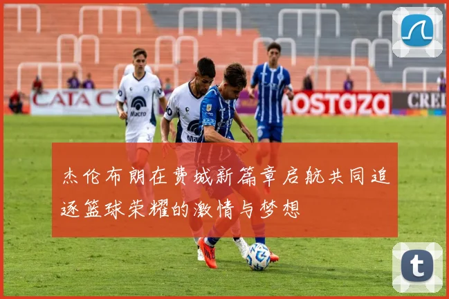 杰伦布朗在费城新篇章启航共同追逐篮球荣耀的激情与梦想