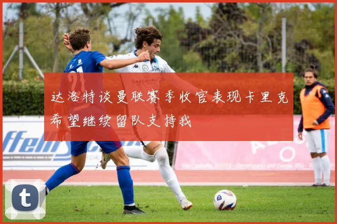 达洛特谈曼联赛季收官表现卡里克希望继续留队支持我