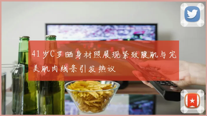 41岁C罗晒身材照展现紧致腹肌与完美肌肉线条引发热议