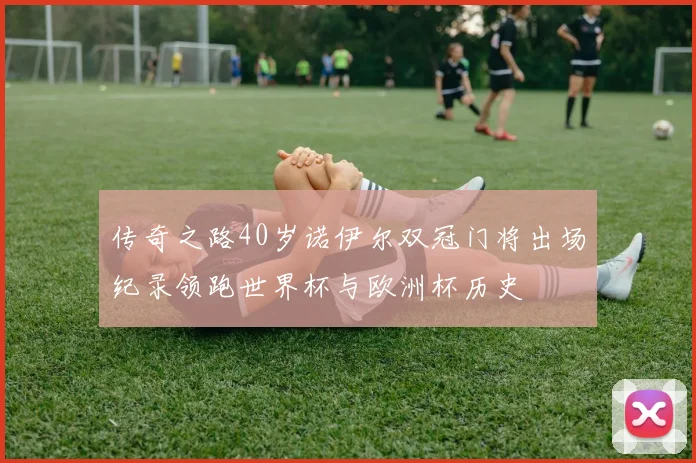 传奇之路40岁诺伊尔双冠门将出场纪录领跑世界杯与欧洲杯历史